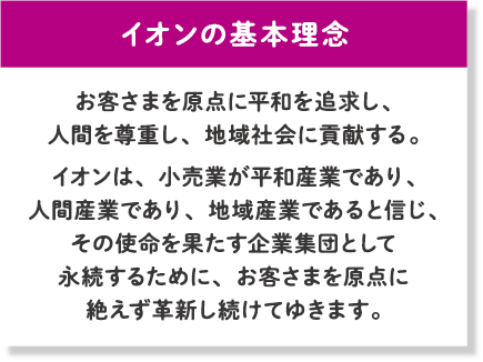 イオンの基本理念 お客さまを原点に平和を追求し、人間を尊重し、地域社会に貢献する。イオンは、小売業が平和産業であり、人間産業であり、地域産業であると信じ、その使命を果たす企業集団として永続するために、お客さまを原点に絶えず革新し続けてゆきます。