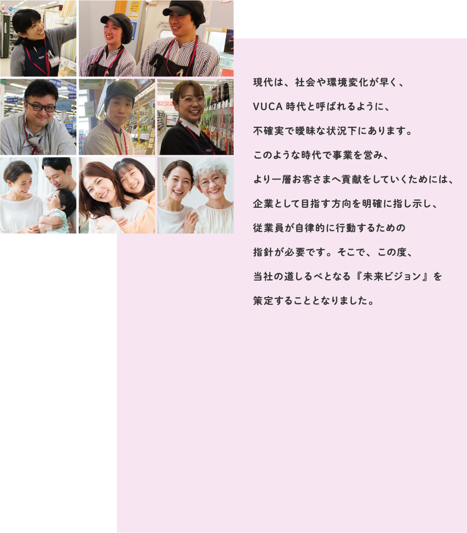 現代は、社会や環境変化が早く、VUCA時代と呼ばれるように、不確実で曖昧な状況下にあります。このような時代で事業を営み、より一層お客さまへ貢献をしていくためには、企業として目指す方向を明確に指し示し、従業員が自律的に行動するための指針が必要です。そこで、この度、当社の道しるべとなる『未来ビジョン』を策定することとなりました。