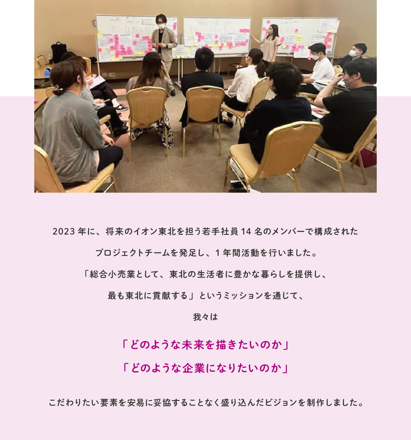 2023年に、将来のイオン東北を担う若手社員14名のメンバーで構成されたプロジェクトチームを発足し、1年間活動を行いました。「総合小売業として、東北の生活者に豊かな暮らしを提供し、最も東北に貢献する」というミッションを通じて、我々は「どのような未来を描きたいのか」「どのような企業になりたいのか」こだわりたい要素を安易に妥協することなく盛り込んだビジョンを制作しました。