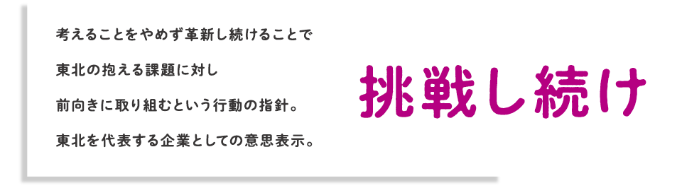 挑戦し続け 考えることをやめず革新し続けることで東北の抱える課題に対し前向きに取り組むという行動の指針。東北を代表する企業としての意思表示。