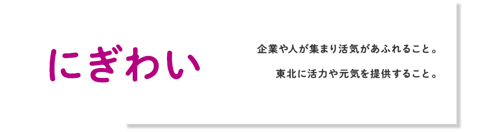 にぎわい 企業や人が集まり活気があふれること。東北に活力や元気を提供すること。