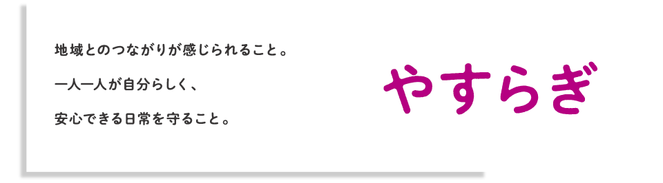 やすらぎ 地域とのつながりが感じられること。一人一人が自分らしく、安心できる日常を守ること。