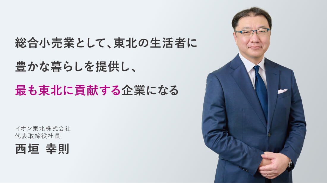 総合小売業として、東北の生活者に豊かな暮らしを提供し、最も東北に貢献する企業になる イオン東北株式会社 代表取締役社長 西垣幸則