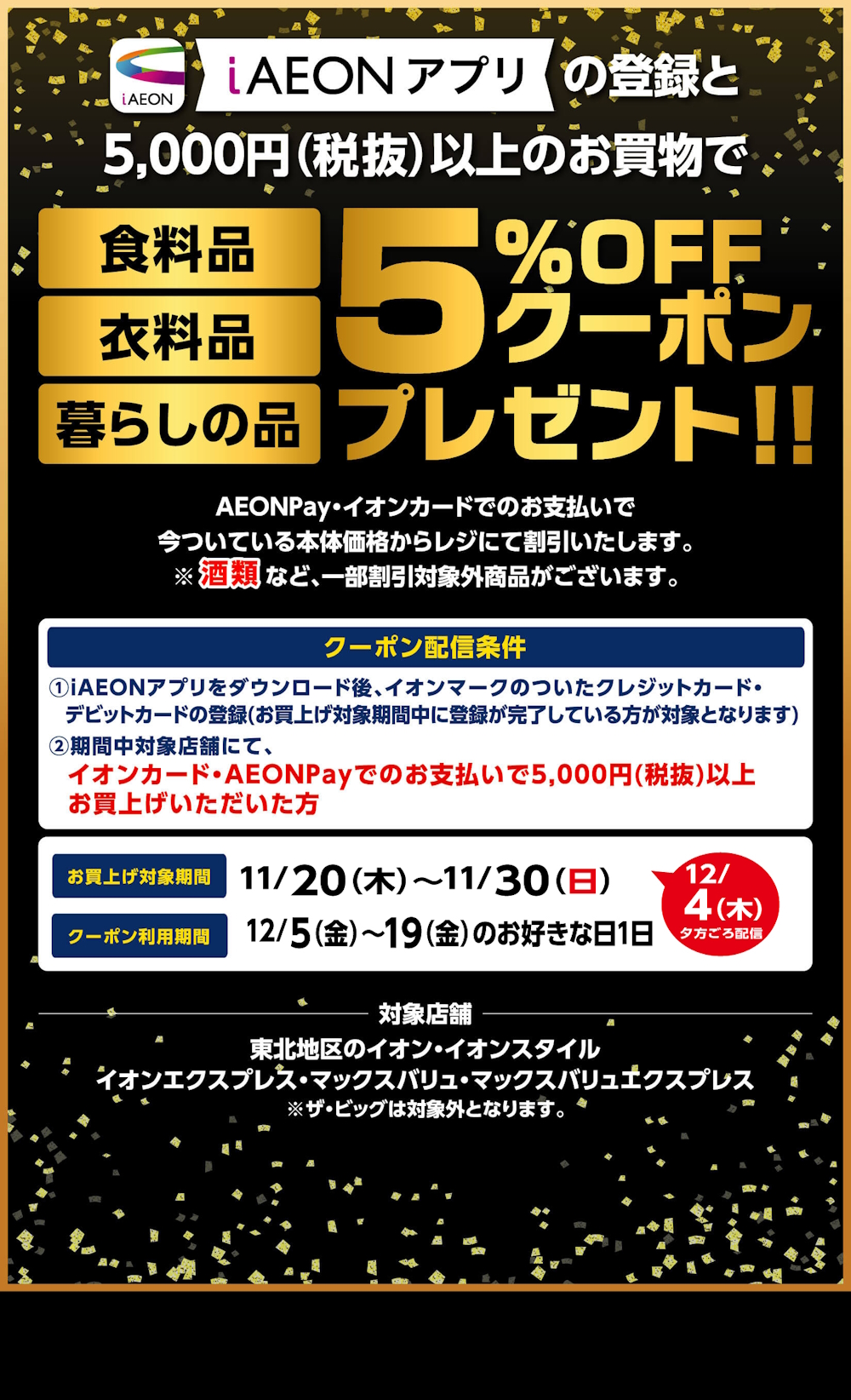 iAEONアプリの登録と5000円(税抜)以上のお買物で食料品・衣料品・暮らしの品5％オフクーポンプレゼント!! イオンペイ・イオンカードでのお支払いで今ついている本体価格からレジにて割引いたします。酒類など、一部割引対象外商品がございます。お買上げ対象期間は11月20日木曜日から11月30日日曜日まで、クーポン利用期間は12月4日木曜日から。※ザ・ビッグは対象外となります。