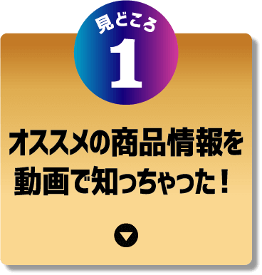 見どころ1 オススメの商品情報を動画で知っちゃった！