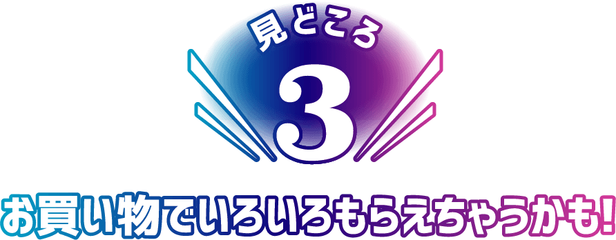 見どころ3 お買い物でいろいろもらえちゃうかも！
