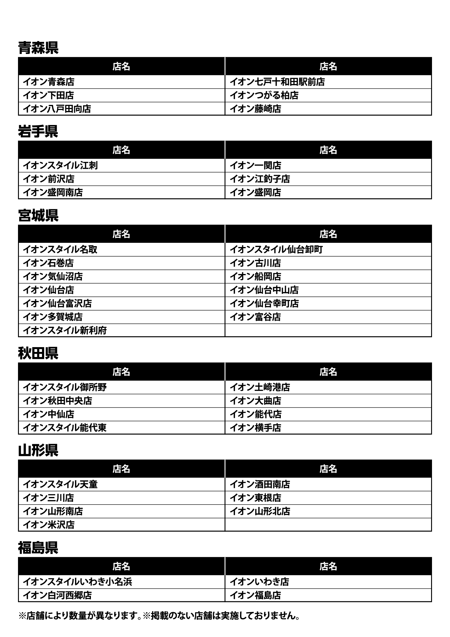 プレゼントの実施店舗一覧 イオン青森店、イオン七戸十和田駅前店、イオン下田店、イオンつがる柏店、イオン八戸田向店、イオン藤崎店、イオンスタイル江刺、イオン一関店、イオン前沢店、イオン江釣子店、イオン盛岡南店、イオン盛岡店、イオンスタイル名取、イオンスタイル仙台卸町、イオン石巻店、イオン古川店、イオン気仙沼店、イオン船岡店、イオン仙台店、イオン仙台中山店、イオン仙台富沢店、イオン仙台幸町店、イオン多賀城店、イオン富谷店、イオンスタイル新利府、イオンスタイル御所野、イオン土崎港店、イオン秋田中央店、イオン大曲店、イオン中仙店、イオン能代店、イオンスタイル能代東、イオン横手店、イオンスタイル天童、イオン酒田南店、イオン三川店、イオン東根店、イオン山形南店、イオン山形北店、イオン米沢店、イオンスタイルいわき小名浜、イオンいわき店、イオン白河西郷店、イオン福島店 ※店舗により数量が異なります。※掲載のない店舗は実施しておりません。