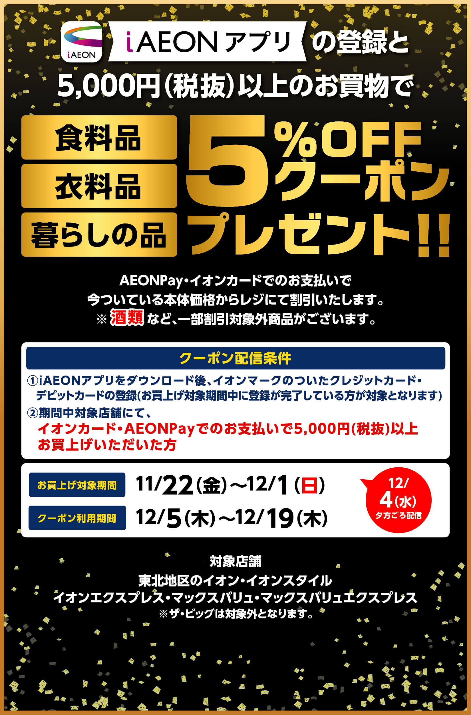 iAEONアプリの登録と5000円(税抜)以上のお買物で食料品・衣料品・暮らしの品5％オフクーポンプレゼント!! イオンペイ・イオンカードでのお支払いで今ついている本体価格からレジにて割引いたします。酒類など、一部割引対象外商品がございます。お買上げ対象期間は11月22日金曜日から12月1日日曜日まで、クーポン利用期間は12月5日木曜日から12月19日木曜日まで。※ザ・ビッグは対象外となります。