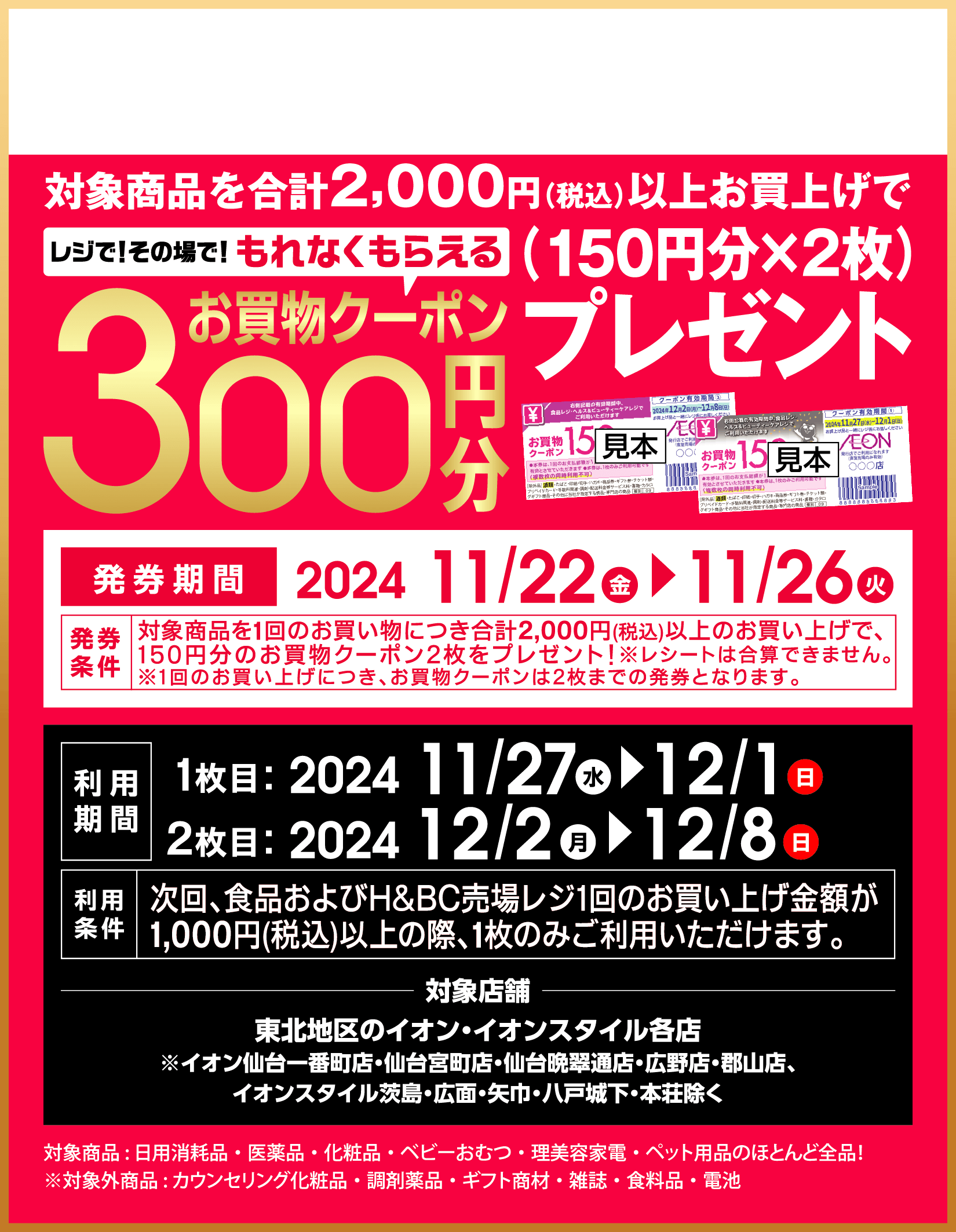 対象商品を合計2000円(税込)以上お買上げで、レジでその場でもれなくもらえるお買物クーポン300円分（150円分のお買物クーポン2枚）プレゼント。発券期間は2024年11月22日金曜日から11月26日火曜日まで。レシートは合算できません。1回のお買い上げにつき、お買物クーポンは2枚までの発券となります。次回、食品およびH＆BC売場レジ1回のお買い上げ金額が1000円(税込)以上の際、1枚のみご利用いただけます。対象店舗は東北地区のイオン・イオンスタイル各店で、イオン仙台一番町店・仙台宮町店・仙台晩翠通店・広野店・郡山店、イオンスタイル茨島・広面・矢巾・八戸城下・本荘は除く。対象商品は日用消耗品・医薬品・化粧品・ベビーおむつ・理美容家電・ペット用品のほとんど全品！ 対象外商品はカウンセリング化粧品・調剤薬品・ギフト商材・雑誌・食料品・電池