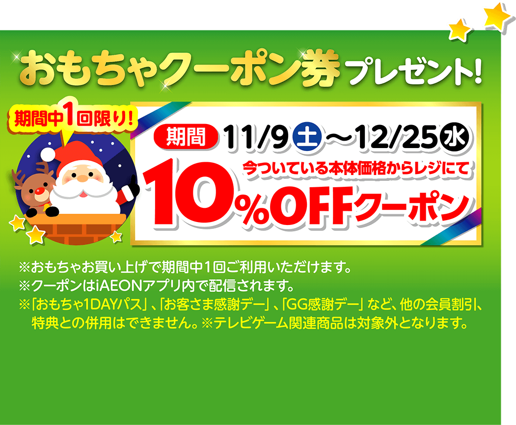 おもちゃクーポン券プレゼント！ 期間中1回限り！11月9日土曜日から12月25日水曜日まで 今ついている本体価格からレジにて10％オフクーポン おもちゃお買い上げで期間中1回ご利用いただけます。クーポンはiAEONアプリ内で配信されます。「おもちゃ1DAYパス」、「お客さま感謝デー」、「GG感謝デー」など、他の会員割引、特典との併用はできません。テレビゲーム関連商品は対象外となります。