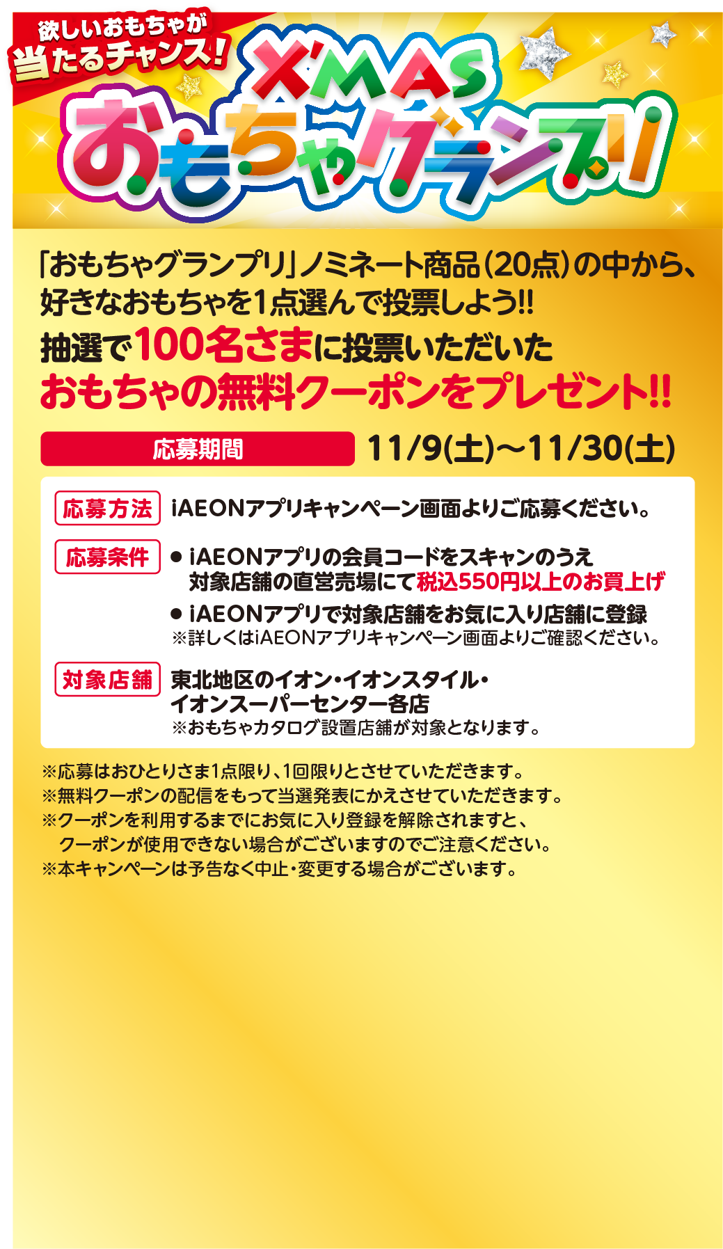 欲しいおもちゃが当たるチャンス！クリスマスおもちゃグランプリ 「おもちゃグランプリ」ノミネート商品（20点）の中から、好きなおもちゃを1点選んで投票しよう!! 抽選で100名さまに投票いただいたおもちゃの無料クーポンをプレゼント!! 応募期間：11月9日土曜日から11月30日土曜日まで 応募方法：iAEONアプリキャンペーン画面よりご応募ください。応募条件：iAEONアプリの会員コードをスキャンのうえ対象店舗の直営売場にて税込550円以上のお買上げ、iAEONアプリで対象店舗をお気に入り店舗に登録。詳しくはiAEONアプリキャンペーン画面よりご確認ください。対象店舗：東北地区のイオン・イオンスタイル・イオンスーパーセンター各店 おもちゃカタログ設置店舗が対象となります。応募はおひとりさま1点限り、1回限りとさせていただきます。無料クーポンの配信をもって当選発表にかえさせていただきます。クーポンを利用するまでにお気に入り登録を解除されますと、クーポンが使用できない場合がございますのでご注意ください。本キャンペーンは予告なく中止・変更する場合がございます。