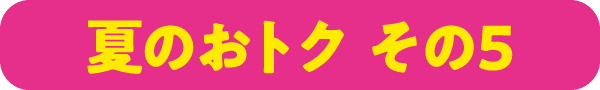夏のおトク その5
