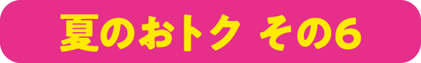 夏のおトク その6